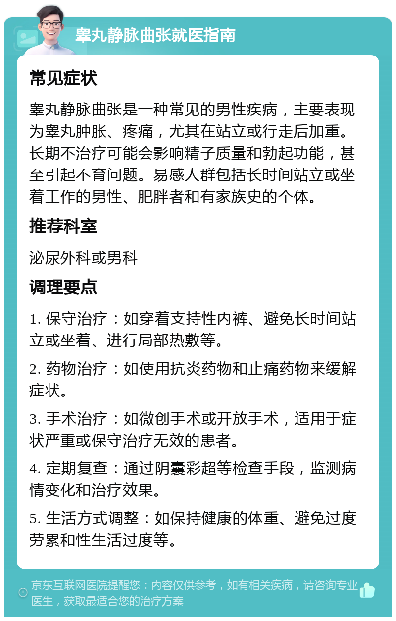 睾丸静脉曲张就医指南 常见症状 睾丸静脉曲张是一种常见的男性疾病，主要表现为睾丸肿胀、疼痛，尤其在站立或行走后加重。长期不治疗可能会影响精子质量和勃起功能，甚至引起不育问题。易感人群包括长时间站立或坐着工作的男性、肥胖者和有家族史的个体。 推荐科室 泌尿外科或男科 调理要点 1. 保守治疗：如穿着支持性内裤、避免长时间站立或坐着、进行局部热敷等。 2. 药物治疗：如使用抗炎药物和止痛药物来缓解症状。 3. 手术治疗：如微创手术或开放手术，适用于症状严重或保守治疗无效的患者。 4. 定期复查：通过阴囊彩超等检查手段，监测病情变化和治疗效果。 5. 生活方式调整：如保持健康的体重、避免过度劳累和性生活过度等。