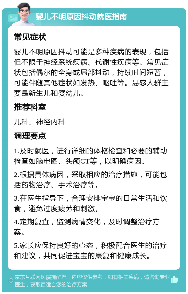 婴儿不明原因抖动就医指南 常见症状 婴儿不明原因抖动可能是多种疾病的表现，包括但不限于神经系统疾病、代谢性疾病等。常见症状包括偶尔的全身或局部抖动，持续时间短暂，可能伴随其他症状如发热、呕吐等。易感人群主要是新生儿和婴幼儿。 推荐科室 儿科、神经内科 调理要点 1.及时就医，进行详细的体格检查和必要的辅助检查如脑电图、头颅CT等，以明确病因。 2.根据具体病因，采取相应的治疗措施，可能包括药物治疗、手术治疗等。 3.在医生指导下，合理安排宝宝的日常生活和饮食，避免过度疲劳和刺激。 4.定期复查，监测病情变化，及时调整治疗方案。 5.家长应保持良好的心态，积极配合医生的治疗和建议，共同促进宝宝的康复和健康成长。