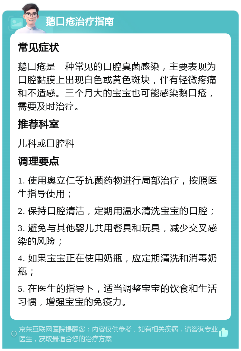 鹅口疮治疗指南 常见症状 鹅口疮是一种常见的口腔真菌感染，主要表现为口腔黏膜上出现白色或黄色斑块，伴有轻微疼痛和不适感。三个月大的宝宝也可能感染鹅口疮，需要及时治疗。 推荐科室 儿科或口腔科 调理要点 1. 使用奥立仁等抗菌药物进行局部治疗，按照医生指导使用； 2. 保持口腔清洁，定期用温水清洗宝宝的口腔； 3. 避免与其他婴儿共用餐具和玩具，减少交叉感染的风险； 4. 如果宝宝正在使用奶瓶，应定期清洗和消毒奶瓶； 5. 在医生的指导下，适当调整宝宝的饮食和生活习惯，增强宝宝的免疫力。