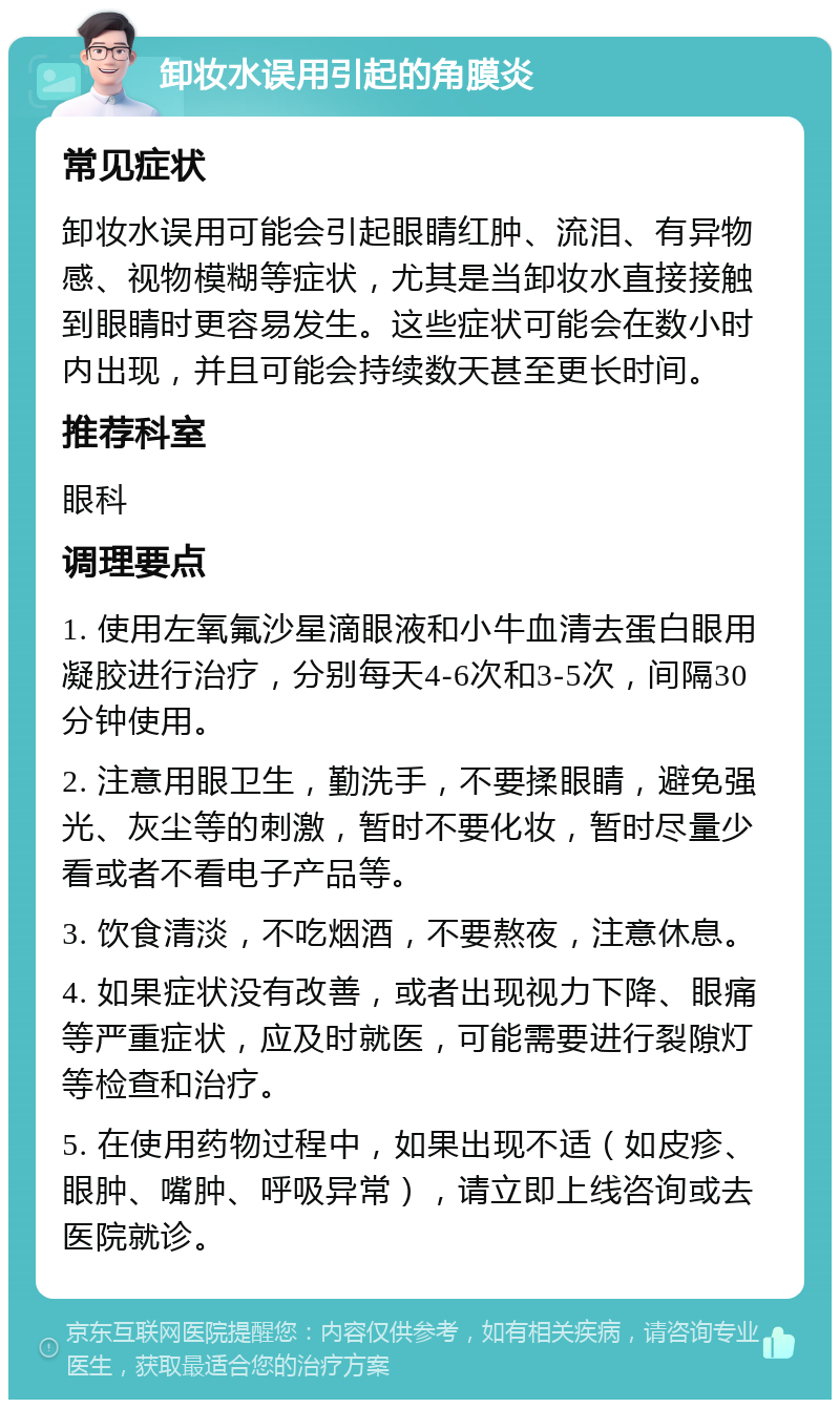 卸妆水误用引起的角膜炎 常见症状 卸妆水误用可能会引起眼睛红肿、流泪、有异物感、视物模糊等症状，尤其是当卸妆水直接接触到眼睛时更容易发生。这些症状可能会在数小时内出现，并且可能会持续数天甚至更长时间。 推荐科室 眼科 调理要点 1. 使用左氧氟沙星滴眼液和小牛血清去蛋白眼用凝胶进行治疗，分别每天4-6次和3-5次，间隔30分钟使用。 2. 注意用眼卫生，勤洗手，不要揉眼睛，避免强光、灰尘等的刺激，暂时不要化妆，暂时尽量少看或者不看电子产品等。 3. 饮食清淡，不吃烟酒，不要熬夜，注意休息。 4. 如果症状没有改善，或者出现视力下降、眼痛等严重症状，应及时就医，可能需要进行裂隙灯等检查和治疗。 5. 在使用药物过程中，如果出现不适（如皮疹、眼肿、嘴肿、呼吸异常），请立即上线咨询或去医院就诊。