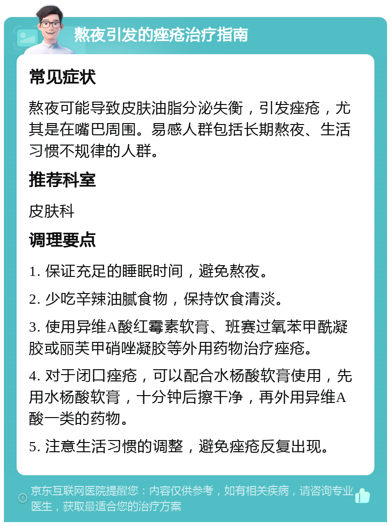 熬夜引发的痤疮治疗指南 常见症状 熬夜可能导致皮肤油脂分泌失衡，引发痤疮，尤其是在嘴巴周围。易感人群包括长期熬夜、生活习惯不规律的人群。 推荐科室 皮肤科 调理要点 1. 保证充足的睡眠时间，避免熬夜。 2. 少吃辛辣油腻食物，保持饮食清淡。 3. 使用异维A酸红霉素软膏、班赛过氧苯甲酰凝胶或丽芙甲硝唑凝胶等外用药物治疗痤疮。 4. 对于闭口痤疮，可以配合水杨酸软膏使用，先用水杨酸软膏，十分钟后擦干净，再外用异维A酸一类的药物。 5. 注意生活习惯的调整，避免痤疮反复出现。