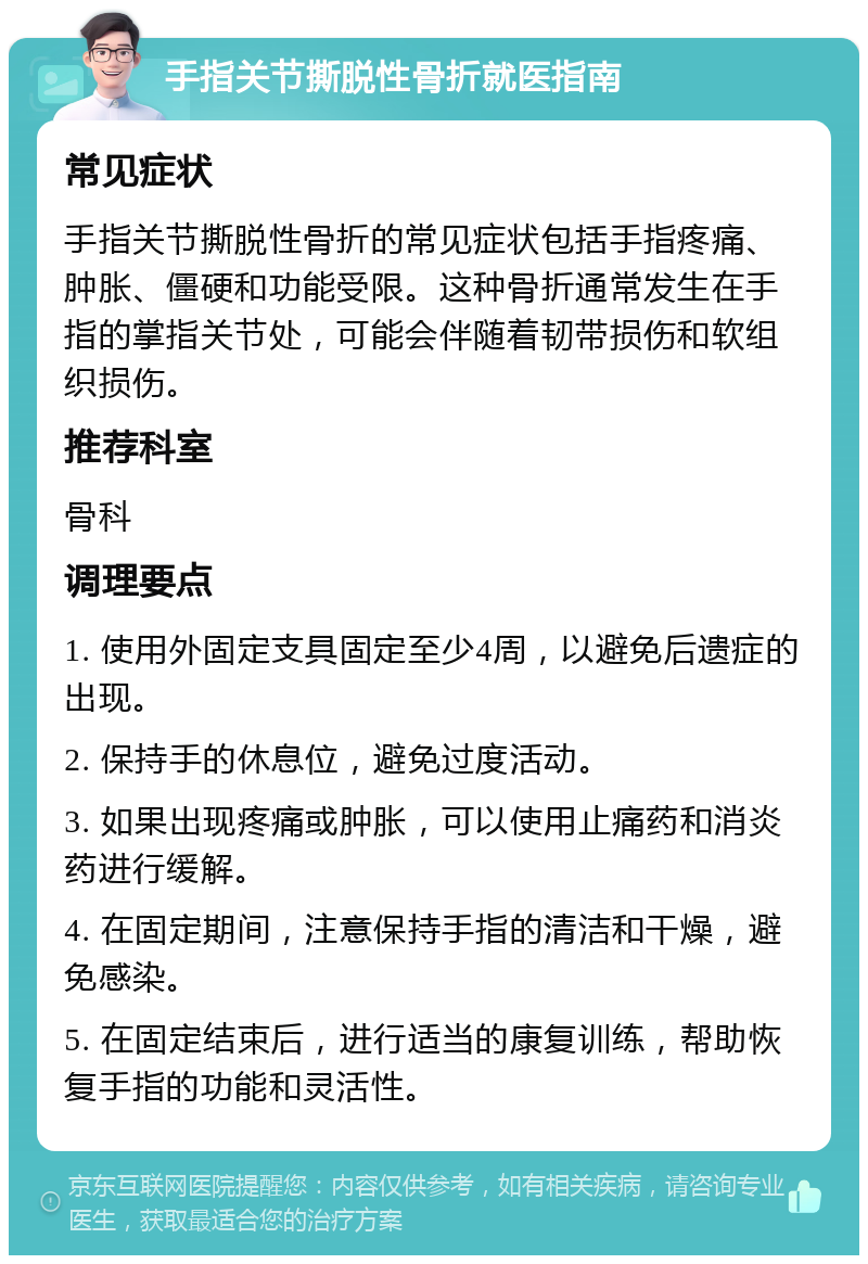 手指关节撕脱性骨折就医指南 常见症状 手指关节撕脱性骨折的常见症状包括手指疼痛、肿胀、僵硬和功能受限。这种骨折通常发生在手指的掌指关节处，可能会伴随着韧带损伤和软组织损伤。 推荐科室 骨科 调理要点 1. 使用外固定支具固定至少4周，以避免后遗症的出现。 2. 保持手的休息位，避免过度活动。 3. 如果出现疼痛或肿胀，可以使用止痛药和消炎药进行缓解。 4. 在固定期间，注意保持手指的清洁和干燥，避免感染。 5. 在固定结束后，进行适当的康复训练，帮助恢复手指的功能和灵活性。