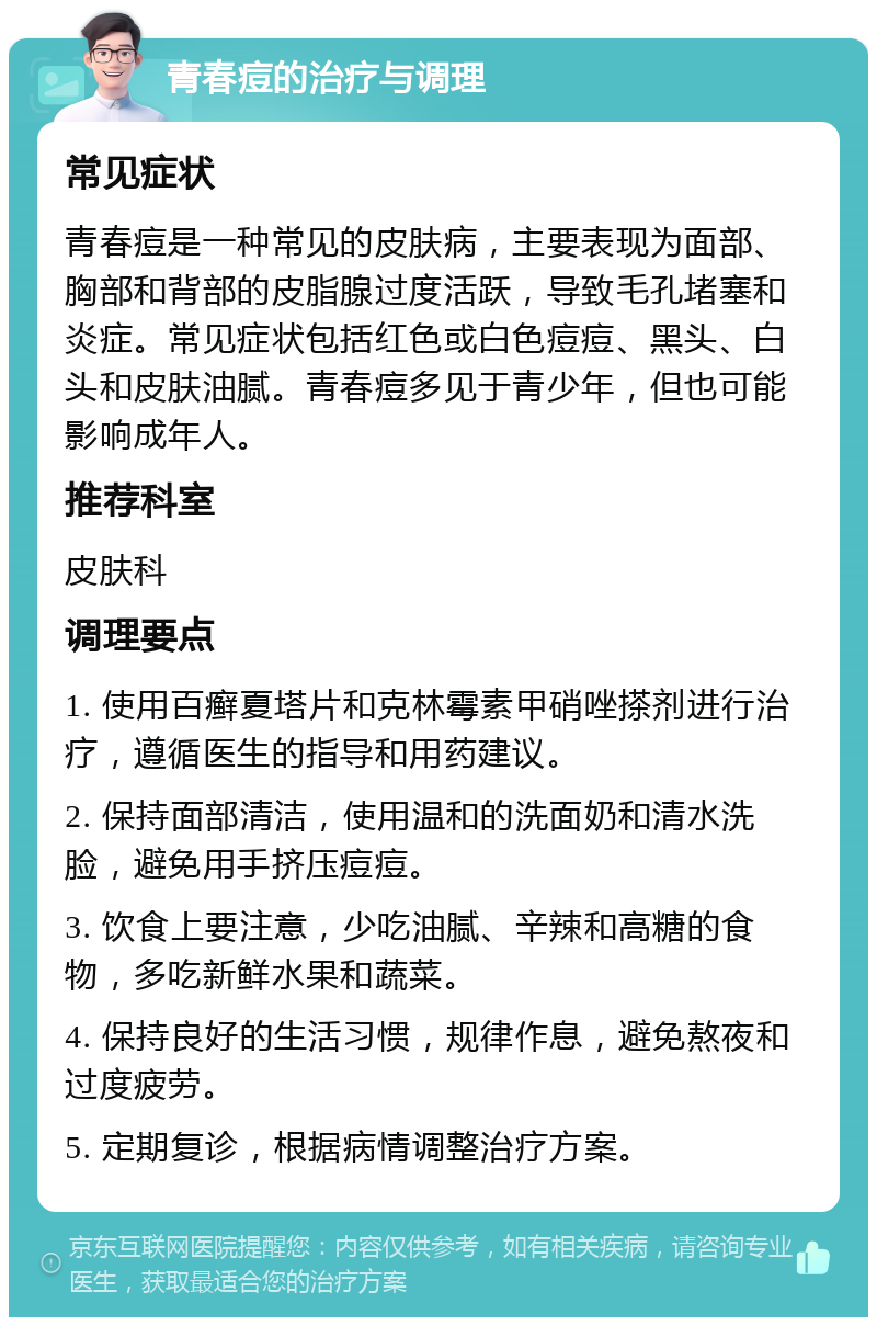 青春痘的治疗与调理 常见症状 青春痘是一种常见的皮肤病，主要表现为面部、胸部和背部的皮脂腺过度活跃，导致毛孔堵塞和炎症。常见症状包括红色或白色痘痘、黑头、白头和皮肤油腻。青春痘多见于青少年，但也可能影响成年人。 推荐科室 皮肤科 调理要点 1. 使用百癣夏塔片和克林霉素甲硝唑搽剂进行治疗，遵循医生的指导和用药建议。 2. 保持面部清洁，使用温和的洗面奶和清水洗脸，避免用手挤压痘痘。 3. 饮食上要注意，少吃油腻、辛辣和高糖的食物，多吃新鲜水果和蔬菜。 4. 保持良好的生活习惯，规律作息，避免熬夜和过度疲劳。 5. 定期复诊，根据病情调整治疗方案。