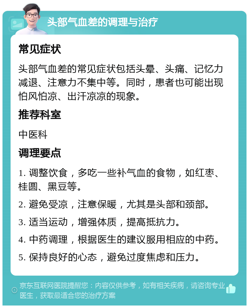 头部气血差的调理与治疗 常见症状 头部气血差的常见症状包括头晕、头痛、记忆力减退、注意力不集中等。同时，患者也可能出现怕风怕凉、出汗凉凉的现象。 推荐科室 中医科 调理要点 1. 调整饮食，多吃一些补气血的食物，如红枣、桂圆、黑豆等。 2. 避免受凉，注意保暖，尤其是头部和颈部。 3. 适当运动，增强体质，提高抵抗力。 4. 中药调理，根据医生的建议服用相应的中药。 5. 保持良好的心态，避免过度焦虑和压力。