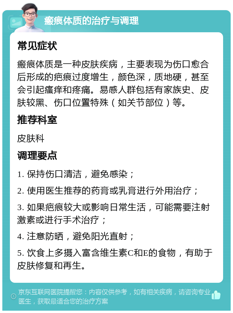 瘢痕体质的治疗与调理 常见症状 瘢痕体质是一种皮肤疾病，主要表现为伤口愈合后形成的疤痕过度增生，颜色深，质地硬，甚至会引起瘙痒和疼痛。易感人群包括有家族史、皮肤较黑、伤口位置特殊（如关节部位）等。 推荐科室 皮肤科 调理要点 1. 保持伤口清洁，避免感染； 2. 使用医生推荐的药膏或乳膏进行外用治疗； 3. 如果疤痕较大或影响日常生活，可能需要注射激素或进行手术治疗； 4. 注意防晒，避免阳光直射； 5. 饮食上多摄入富含维生素C和E的食物，有助于皮肤修复和再生。