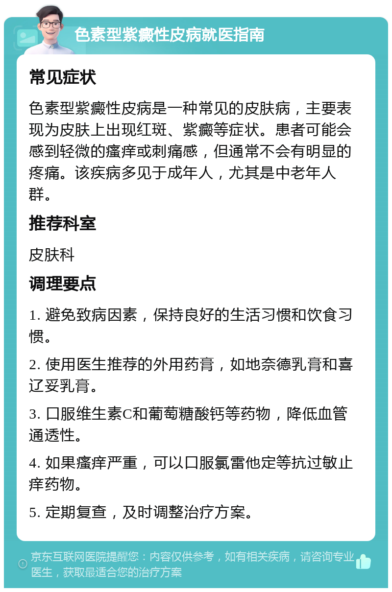 色素型紫癜性皮病就医指南 常见症状 色素型紫癜性皮病是一种常见的皮肤病，主要表现为皮肤上出现红斑、紫癜等症状。患者可能会感到轻微的瘙痒或刺痛感，但通常不会有明显的疼痛。该疾病多见于成年人，尤其是中老年人群。 推荐科室 皮肤科 调理要点 1. 避免致病因素，保持良好的生活习惯和饮食习惯。 2. 使用医生推荐的外用药膏，如地奈德乳膏和喜辽妥乳膏。 3. 口服维生素C和葡萄糖酸钙等药物，降低血管通透性。 4. 如果瘙痒严重，可以口服氯雷他定等抗过敏止痒药物。 5. 定期复查，及时调整治疗方案。