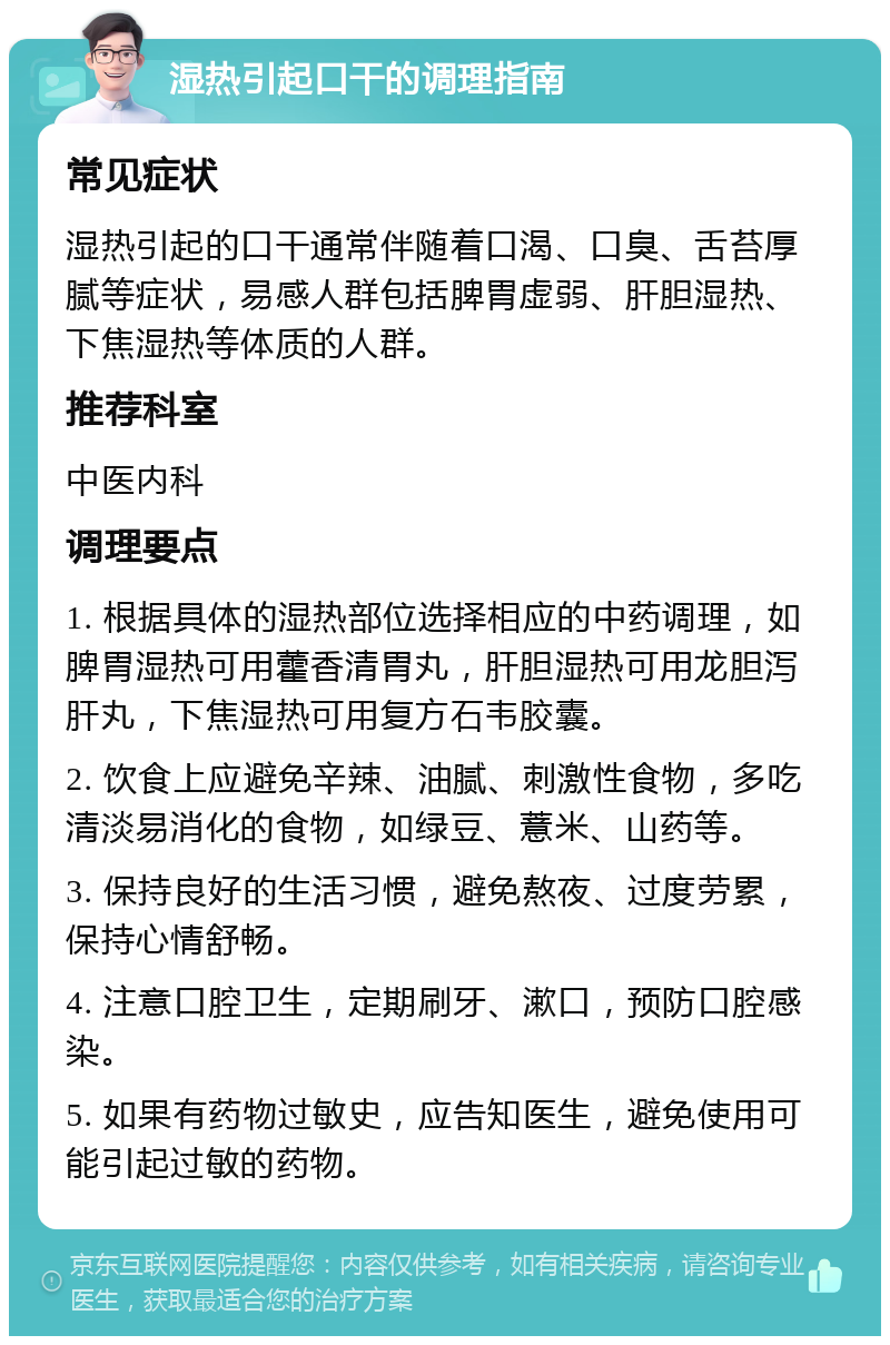 湿热引起口干的调理指南 常见症状 湿热引起的口干通常伴随着口渴、口臭、舌苔厚腻等症状，易感人群包括脾胃虚弱、肝胆湿热、下焦湿热等体质的人群。 推荐科室 中医内科 调理要点 1. 根据具体的湿热部位选择相应的中药调理，如脾胃湿热可用藿香清胃丸，肝胆湿热可用龙胆泻肝丸，下焦湿热可用复方石韦胶囊。 2. 饮食上应避免辛辣、油腻、刺激性食物，多吃清淡易消化的食物，如绿豆、薏米、山药等。 3. 保持良好的生活习惯，避免熬夜、过度劳累，保持心情舒畅。 4. 注意口腔卫生，定期刷牙、漱口，预防口腔感染。 5. 如果有药物过敏史，应告知医生，避免使用可能引起过敏的药物。