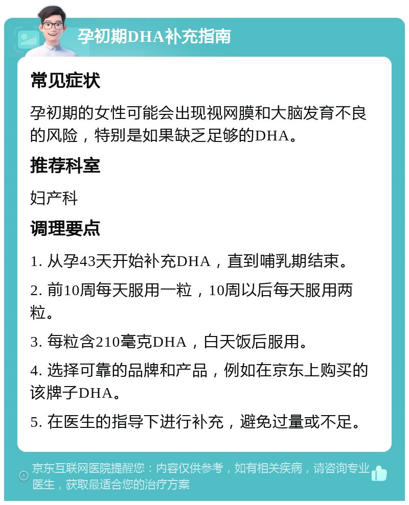 孕初期DHA补充指南 常见症状 孕初期的女性可能会出现视网膜和大脑发育不良的风险，特别是如果缺乏足够的DHA。 推荐科室 妇产科 调理要点 1. 从孕43天开始补充DHA，直到哺乳期结束。 2. 前10周每天服用一粒，10周以后每天服用两粒。 3. 每粒含210毫克DHA，白天饭后服用。 4. 选择可靠的品牌和产品，例如在京东上购买的该牌子DHA。 5. 在医生的指导下进行补充，避免过量或不足。