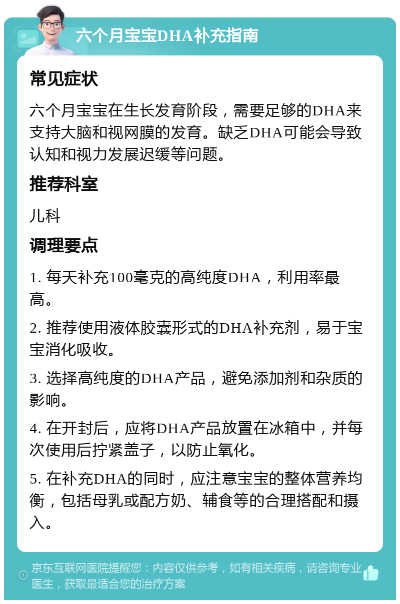 六个月宝宝DHA补充指南 常见症状 六个月宝宝在生长发育阶段，需要足够的DHA来支持大脑和视网膜的发育。缺乏DHA可能会导致认知和视力发展迟缓等问题。 推荐科室 儿科 调理要点 1. 每天补充100毫克的高纯度DHA，利用率最高。 2. 推荐使用液体胶囊形式的DHA补充剂，易于宝宝消化吸收。 3. 选择高纯度的DHA产品，避免添加剂和杂质的影响。 4. 在开封后，应将DHA产品放置在冰箱中，并每次使用后拧紧盖子，以防止氧化。 5. 在补充DHA的同时，应注意宝宝的整体营养均衡，包括母乳或配方奶、辅食等的合理搭配和摄入。