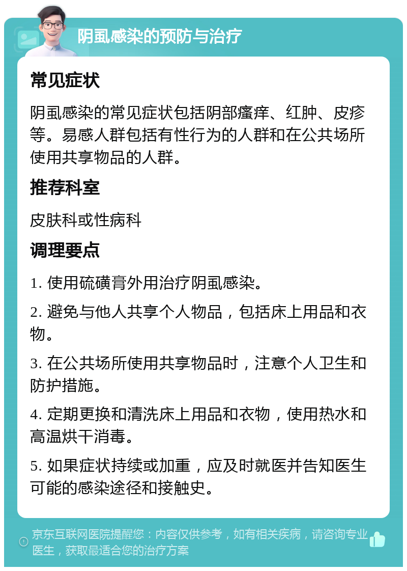 阴虱感染的预防与治疗 常见症状 阴虱感染的常见症状包括阴部瘙痒、红肿、皮疹等。易感人群包括有性行为的人群和在公共场所使用共享物品的人群。 推荐科室 皮肤科或性病科 调理要点 1. 使用硫磺膏外用治疗阴虱感染。 2. 避免与他人共享个人物品，包括床上用品和衣物。 3. 在公共场所使用共享物品时，注意个人卫生和防护措施。 4. 定期更换和清洗床上用品和衣物，使用热水和高温烘干消毒。 5. 如果症状持续或加重，应及时就医并告知医生可能的感染途径和接触史。