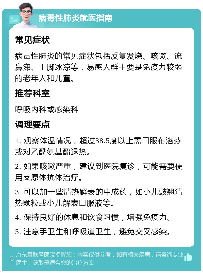 病毒性肺炎就医指南 常见症状 病毒性肺炎的常见症状包括反复发烧、咳嗽、流鼻涕、手脚冰凉等，易感人群主要是免疫力较弱的老年人和儿童。 推荐科室 呼吸内科或感染科 调理要点 1. 观察体温情况，超过38.5度以上需口服布洛芬或对乙酰氨基酚退热。 2. 如果咳嗽严重，建议到医院复诊，可能需要使用支原体抗体治疗。 3. 可以加一些清热解表的中成药，如小儿豉翘清热颗粒或小儿解表口服液等。 4. 保持良好的休息和饮食习惯，增强免疫力。 5. 注意手卫生和呼吸道卫生，避免交叉感染。