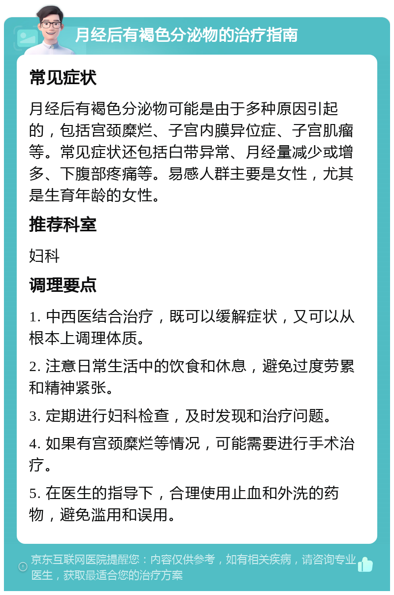 月经后有褐色分泌物的治疗指南 常见症状 月经后有褐色分泌物可能是由于多种原因引起的，包括宫颈糜烂、子宫内膜异位症、子宫肌瘤等。常见症状还包括白带异常、月经量减少或增多、下腹部疼痛等。易感人群主要是女性，尤其是生育年龄的女性。 推荐科室 妇科 调理要点 1. 中西医结合治疗，既可以缓解症状，又可以从根本上调理体质。 2. 注意日常生活中的饮食和休息，避免过度劳累和精神紧张。 3. 定期进行妇科检查，及时发现和治疗问题。 4. 如果有宫颈糜烂等情况，可能需要进行手术治疗。 5. 在医生的指导下，合理使用止血和外洗的药物，避免滥用和误用。