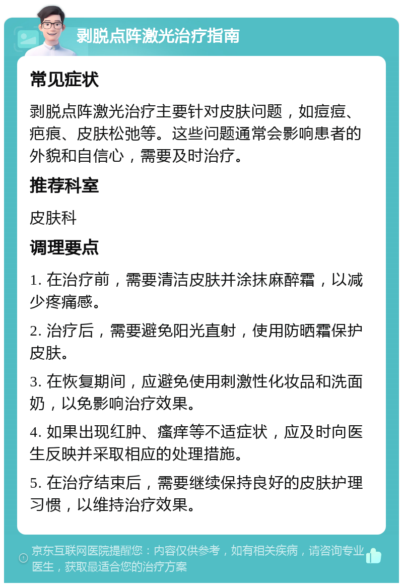 剥脱点阵激光治疗指南 常见症状 剥脱点阵激光治疗主要针对皮肤问题，如痘痘、疤痕、皮肤松弛等。这些问题通常会影响患者的外貌和自信心，需要及时治疗。 推荐科室 皮肤科 调理要点 1. 在治疗前，需要清洁皮肤并涂抹麻醉霜，以减少疼痛感。 2. 治疗后，需要避免阳光直射，使用防晒霜保护皮肤。 3. 在恢复期间，应避免使用刺激性化妆品和洗面奶，以免影响治疗效果。 4. 如果出现红肿、瘙痒等不适症状，应及时向医生反映并采取相应的处理措施。 5. 在治疗结束后，需要继续保持良好的皮肤护理习惯，以维持治疗效果。