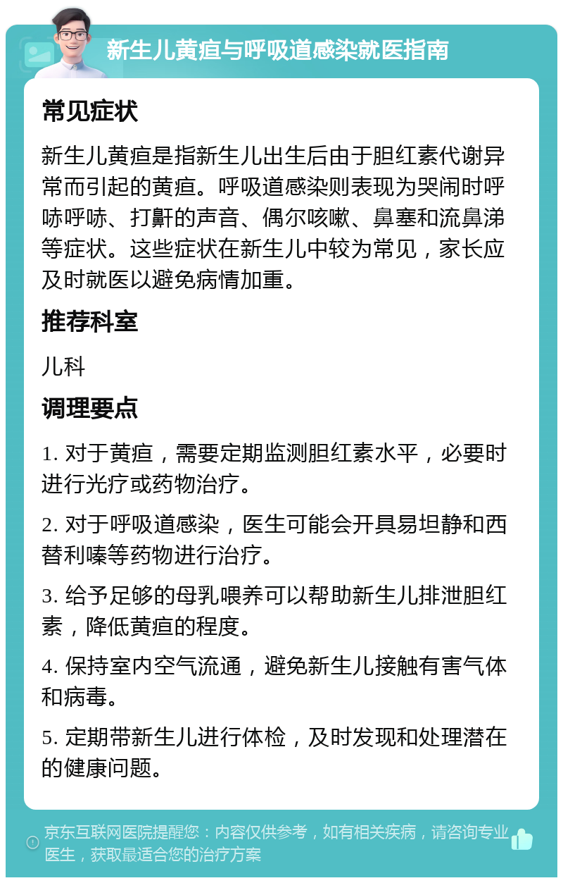 新生儿黄疸与呼吸道感染就医指南 常见症状 新生儿黄疸是指新生儿出生后由于胆红素代谢异常而引起的黄疸。呼吸道感染则表现为哭闹时呼哧呼哧、打鼾的声音、偶尔咳嗽、鼻塞和流鼻涕等症状。这些症状在新生儿中较为常见，家长应及时就医以避免病情加重。 推荐科室 儿科 调理要点 1. 对于黄疸，需要定期监测胆红素水平，必要时进行光疗或药物治疗。 2. 对于呼吸道感染，医生可能会开具易坦静和西替利嗪等药物进行治疗。 3. 给予足够的母乳喂养可以帮助新生儿排泄胆红素，降低黄疸的程度。 4. 保持室内空气流通，避免新生儿接触有害气体和病毒。 5. 定期带新生儿进行体检，及时发现和处理潜在的健康问题。