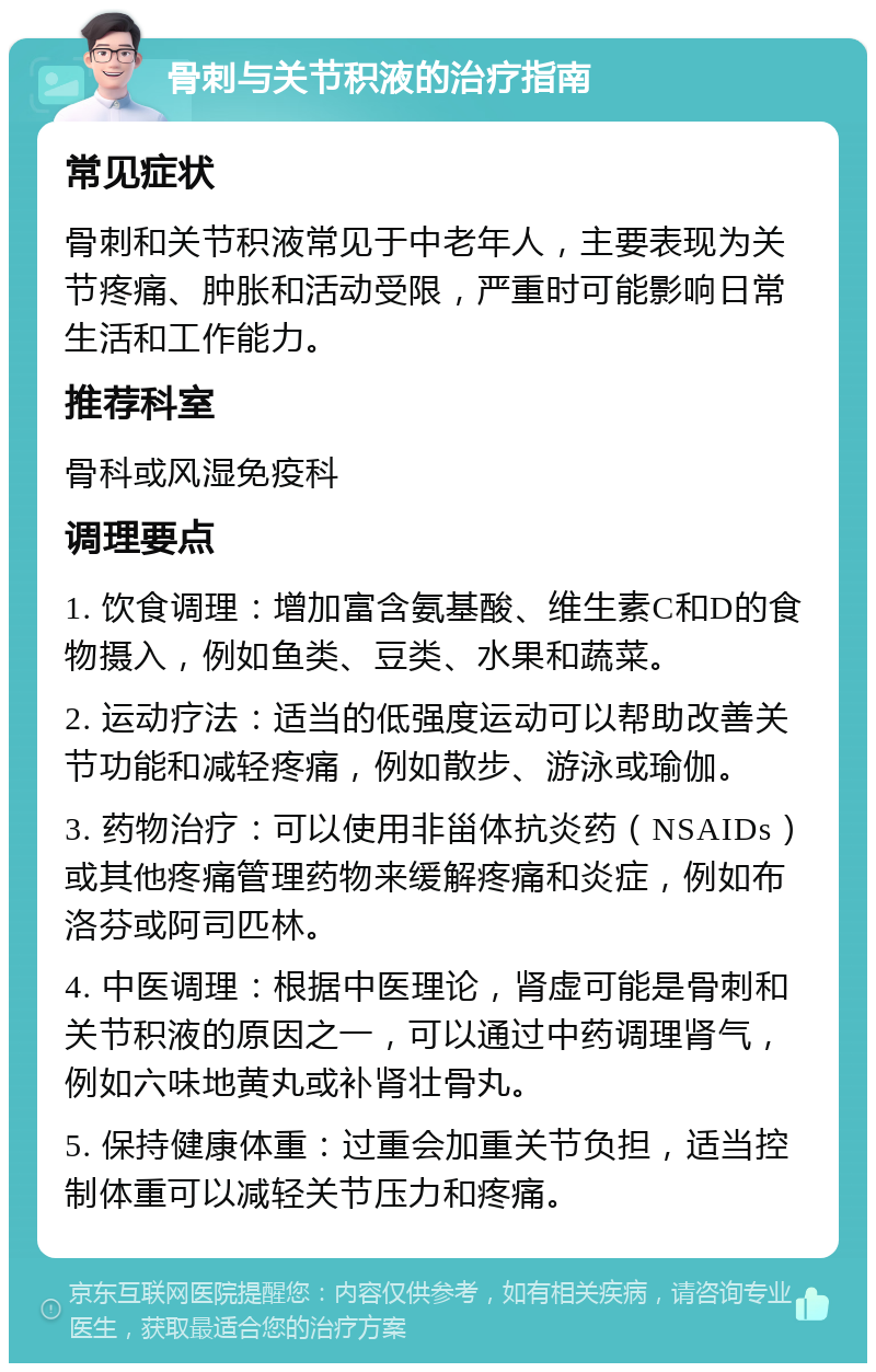 骨刺与关节积液的治疗指南 常见症状 骨刺和关节积液常见于中老年人，主要表现为关节疼痛、肿胀和活动受限，严重时可能影响日常生活和工作能力。 推荐科室 骨科或风湿免疫科 调理要点 1. 饮食调理：增加富含氨基酸、维生素C和D的食物摄入，例如鱼类、豆类、水果和蔬菜。 2. 运动疗法：适当的低强度运动可以帮助改善关节功能和减轻疼痛，例如散步、游泳或瑜伽。 3. 药物治疗：可以使用非甾体抗炎药（NSAIDs）或其他疼痛管理药物来缓解疼痛和炎症，例如布洛芬或阿司匹林。 4. 中医调理：根据中医理论，肾虚可能是骨刺和关节积液的原因之一，可以通过中药调理肾气，例如六味地黄丸或补肾壮骨丸。 5. 保持健康体重：过重会加重关节负担，适当控制体重可以减轻关节压力和疼痛。