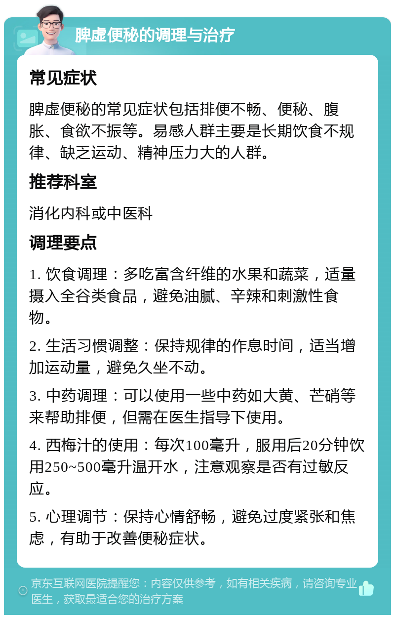 脾虚便秘的调理与治疗 常见症状 脾虚便秘的常见症状包括排便不畅、便秘、腹胀、食欲不振等。易感人群主要是长期饮食不规律、缺乏运动、精神压力大的人群。 推荐科室 消化内科或中医科 调理要点 1. 饮食调理：多吃富含纤维的水果和蔬菜，适量摄入全谷类食品，避免油腻、辛辣和刺激性食物。 2. 生活习惯调整：保持规律的作息时间，适当增加运动量，避免久坐不动。 3. 中药调理：可以使用一些中药如大黄、芒硝等来帮助排便，但需在医生指导下使用。 4. 西梅汁的使用：每次100毫升，服用后20分钟饮用250~500毫升温开水，注意观察是否有过敏反应。 5. 心理调节：保持心情舒畅，避免过度紧张和焦虑，有助于改善便秘症状。