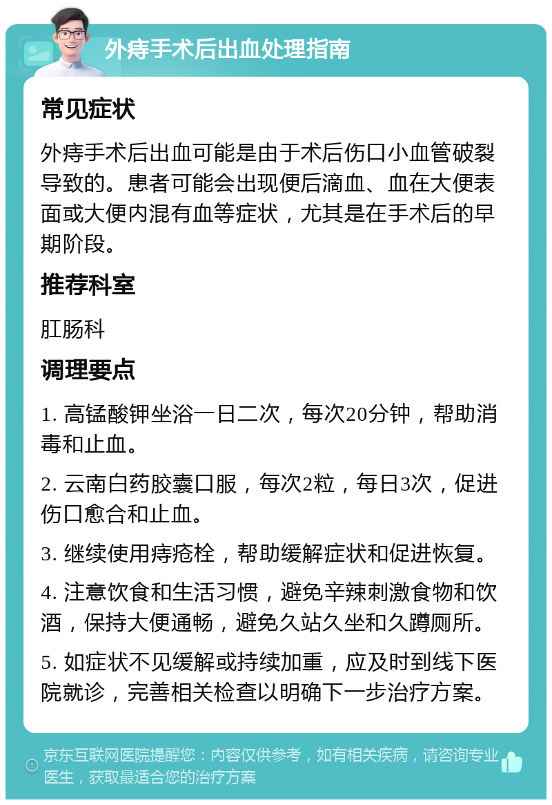 外痔手术后出血处理指南 常见症状 外痔手术后出血可能是由于术后伤口小血管破裂导致的。患者可能会出现便后滴血、血在大便表面或大便内混有血等症状，尤其是在手术后的早期阶段。 推荐科室 肛肠科 调理要点 1. 高锰酸钾坐浴一日二次，每次20分钟，帮助消毒和止血。 2. 云南白药胶囊口服，每次2粒，每日3次，促进伤口愈合和止血。 3. 继续使用痔疮栓，帮助缓解症状和促进恢复。 4. 注意饮食和生活习惯，避免辛辣刺激食物和饮酒，保持大便通畅，避免久站久坐和久蹲厕所。 5. 如症状不见缓解或持续加重，应及时到线下医院就诊，完善相关检查以明确下一步治疗方案。