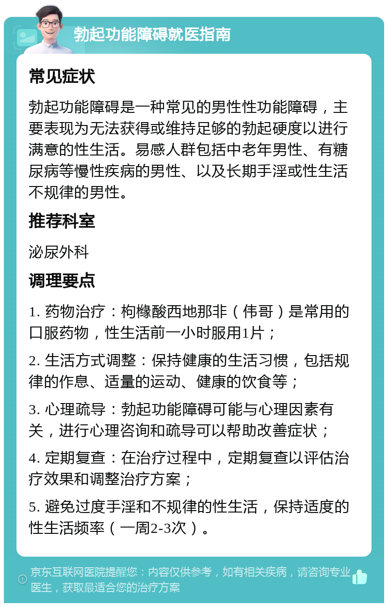 勃起功能障碍就医指南 常见症状 勃起功能障碍是一种常见的男性性功能障碍，主要表现为无法获得或维持足够的勃起硬度以进行满意的性生活。易感人群包括中老年男性、有糖尿病等慢性疾病的男性、以及长期手淫或性生活不规律的男性。 推荐科室 泌尿外科 调理要点 1. 药物治疗：枸橼酸西地那非（伟哥）是常用的口服药物，性生活前一小时服用1片； 2. 生活方式调整：保持健康的生活习惯，包括规律的作息、适量的运动、健康的饮食等； 3. 心理疏导：勃起功能障碍可能与心理因素有关，进行心理咨询和疏导可以帮助改善症状； 4. 定期复查：在治疗过程中，定期复查以评估治疗效果和调整治疗方案； 5. 避免过度手淫和不规律的性生活，保持适度的性生活频率（一周2-3次）。