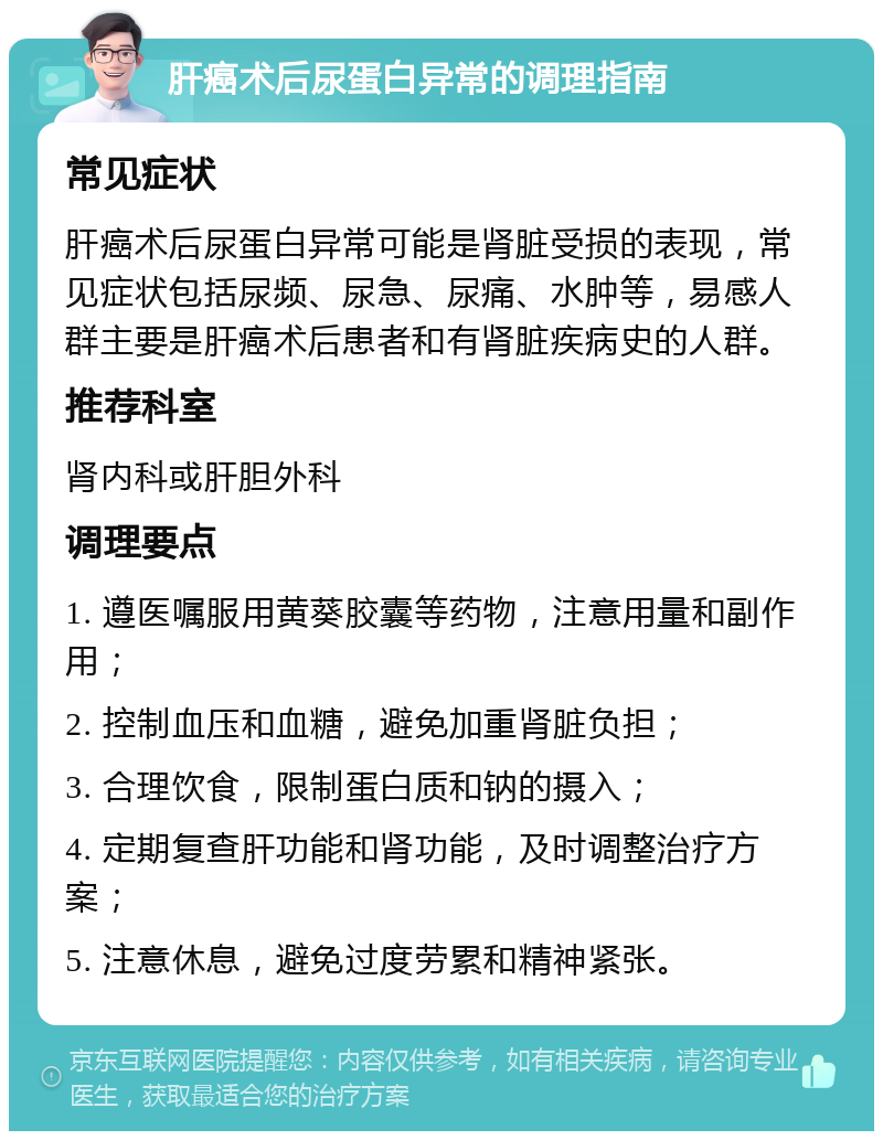 肝癌术后尿蛋白异常的调理指南 常见症状 肝癌术后尿蛋白异常可能是肾脏受损的表现，常见症状包括尿频、尿急、尿痛、水肿等，易感人群主要是肝癌术后患者和有肾脏疾病史的人群。 推荐科室 肾内科或肝胆外科 调理要点 1. 遵医嘱服用黄葵胶囊等药物，注意用量和副作用； 2. 控制血压和血糖，避免加重肾脏负担； 3. 合理饮食，限制蛋白质和钠的摄入； 4. 定期复查肝功能和肾功能，及时调整治疗方案； 5. 注意休息，避免过度劳累和精神紧张。