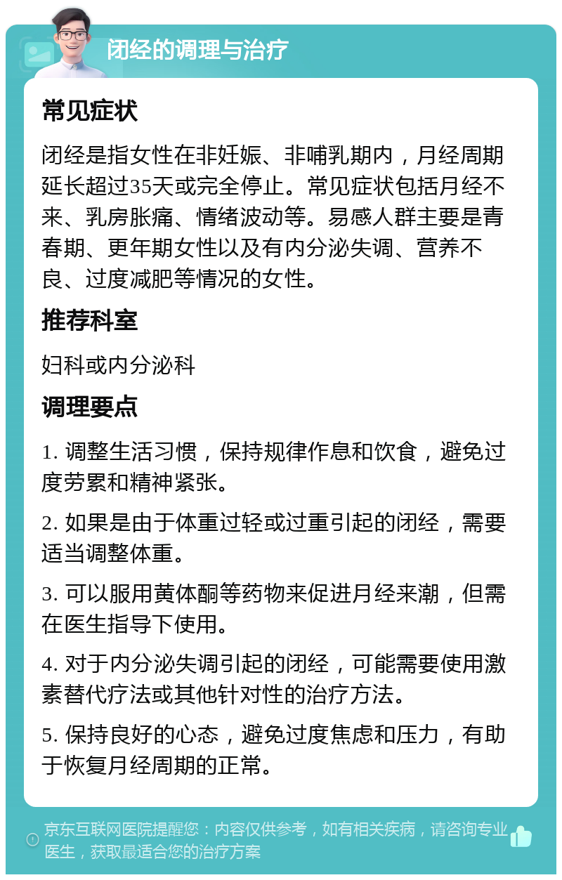 闭经的调理与治疗 常见症状 闭经是指女性在非妊娠、非哺乳期内，月经周期延长超过35天或完全停止。常见症状包括月经不来、乳房胀痛、情绪波动等。易感人群主要是青春期、更年期女性以及有内分泌失调、营养不良、过度减肥等情况的女性。 推荐科室 妇科或内分泌科 调理要点 1. 调整生活习惯，保持规律作息和饮食，避免过度劳累和精神紧张。 2. 如果是由于体重过轻或过重引起的闭经，需要适当调整体重。 3. 可以服用黄体酮等药物来促进月经来潮，但需在医生指导下使用。 4. 对于内分泌失调引起的闭经，可能需要使用激素替代疗法或其他针对性的治疗方法。 5. 保持良好的心态，避免过度焦虑和压力，有助于恢复月经周期的正常。