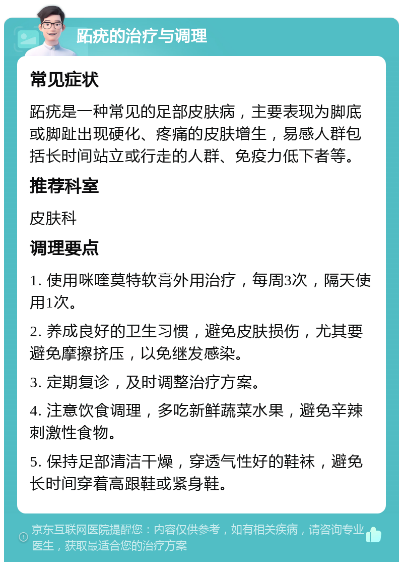 跖疣的治疗与调理 常见症状 跖疣是一种常见的足部皮肤病，主要表现为脚底或脚趾出现硬化、疼痛的皮肤增生，易感人群包括长时间站立或行走的人群、免疫力低下者等。 推荐科室 皮肤科 调理要点 1. 使用咪喹莫特软膏外用治疗，每周3次，隔天使用1次。 2. 养成良好的卫生习惯，避免皮肤损伤，尤其要避免摩擦挤压，以免继发感染。 3. 定期复诊，及时调整治疗方案。 4. 注意饮食调理，多吃新鲜蔬菜水果，避免辛辣刺激性食物。 5. 保持足部清洁干燥，穿透气性好的鞋袜，避免长时间穿着高跟鞋或紧身鞋。