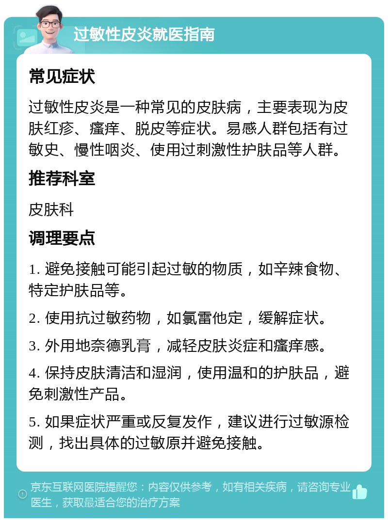 过敏性皮炎就医指南 常见症状 过敏性皮炎是一种常见的皮肤病，主要表现为皮肤红疹、瘙痒、脱皮等症状。易感人群包括有过敏史、慢性咽炎、使用过刺激性护肤品等人群。 推荐科室 皮肤科 调理要点 1. 避免接触可能引起过敏的物质，如辛辣食物、特定护肤品等。 2. 使用抗过敏药物，如氯雷他定，缓解症状。 3. 外用地奈德乳膏，减轻皮肤炎症和瘙痒感。 4. 保持皮肤清洁和湿润，使用温和的护肤品，避免刺激性产品。 5. 如果症状严重或反复发作，建议进行过敏源检测，找出具体的过敏原并避免接触。