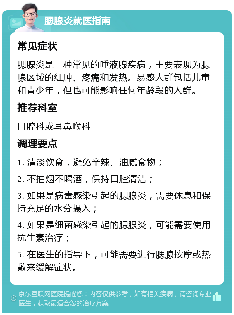 腮腺炎就医指南 常见症状 腮腺炎是一种常见的唾液腺疾病，主要表现为腮腺区域的红肿、疼痛和发热。易感人群包括儿童和青少年，但也可能影响任何年龄段的人群。 推荐科室 口腔科或耳鼻喉科 调理要点 1. 清淡饮食，避免辛辣、油腻食物； 2. 不抽烟不喝酒，保持口腔清洁； 3. 如果是病毒感染引起的腮腺炎，需要休息和保持充足的水分摄入； 4. 如果是细菌感染引起的腮腺炎，可能需要使用抗生素治疗； 5. 在医生的指导下，可能需要进行腮腺按摩或热敷来缓解症状。