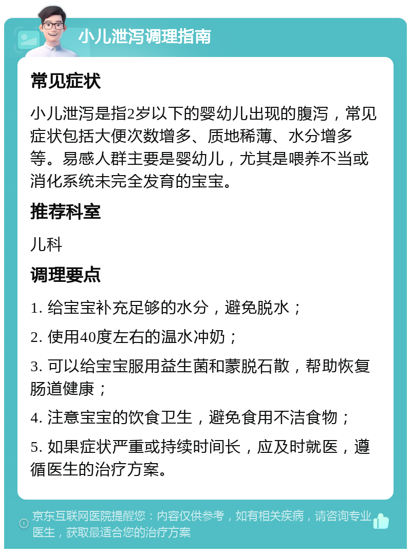 小儿泄泻调理指南 常见症状 小儿泄泻是指2岁以下的婴幼儿出现的腹泻，常见症状包括大便次数增多、质地稀薄、水分增多等。易感人群主要是婴幼儿，尤其是喂养不当或消化系统未完全发育的宝宝。 推荐科室 儿科 调理要点 1. 给宝宝补充足够的水分，避免脱水； 2. 使用40度左右的温水冲奶； 3. 可以给宝宝服用益生菌和蒙脱石散，帮助恢复肠道健康； 4. 注意宝宝的饮食卫生，避免食用不洁食物； 5. 如果症状严重或持续时间长，应及时就医，遵循医生的治疗方案。