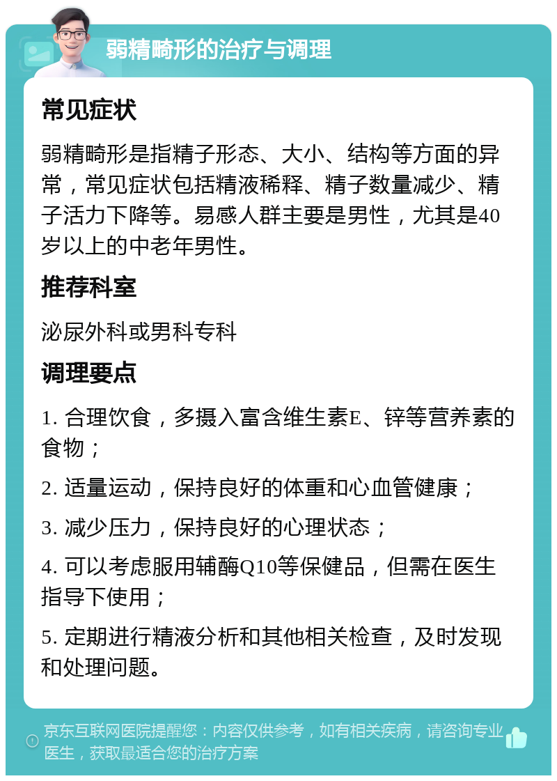 弱精畸形的治疗与调理 常见症状 弱精畸形是指精子形态、大小、结构等方面的异常，常见症状包括精液稀释、精子数量减少、精子活力下降等。易感人群主要是男性，尤其是40岁以上的中老年男性。 推荐科室 泌尿外科或男科专科 调理要点 1. 合理饮食，多摄入富含维生素E、锌等营养素的食物； 2. 适量运动，保持良好的体重和心血管健康； 3. 减少压力，保持良好的心理状态； 4. 可以考虑服用辅酶Q10等保健品，但需在医生指导下使用； 5. 定期进行精液分析和其他相关检查，及时发现和处理问题。