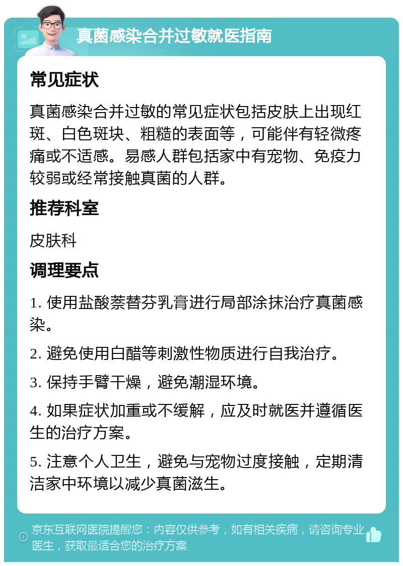 真菌感染合并过敏就医指南 常见症状 真菌感染合并过敏的常见症状包括皮肤上出现红斑、白色斑块、粗糙的表面等，可能伴有轻微疼痛或不适感。易感人群包括家中有宠物、免疫力较弱或经常接触真菌的人群。 推荐科室 皮肤科 调理要点 1. 使用盐酸萘替芬乳膏进行局部涂抹治疗真菌感染。 2. 避免使用白醋等刺激性物质进行自我治疗。 3. 保持手臂干燥，避免潮湿环境。 4. 如果症状加重或不缓解，应及时就医并遵循医生的治疗方案。 5. 注意个人卫生，避免与宠物过度接触，定期清洁家中环境以减少真菌滋生。