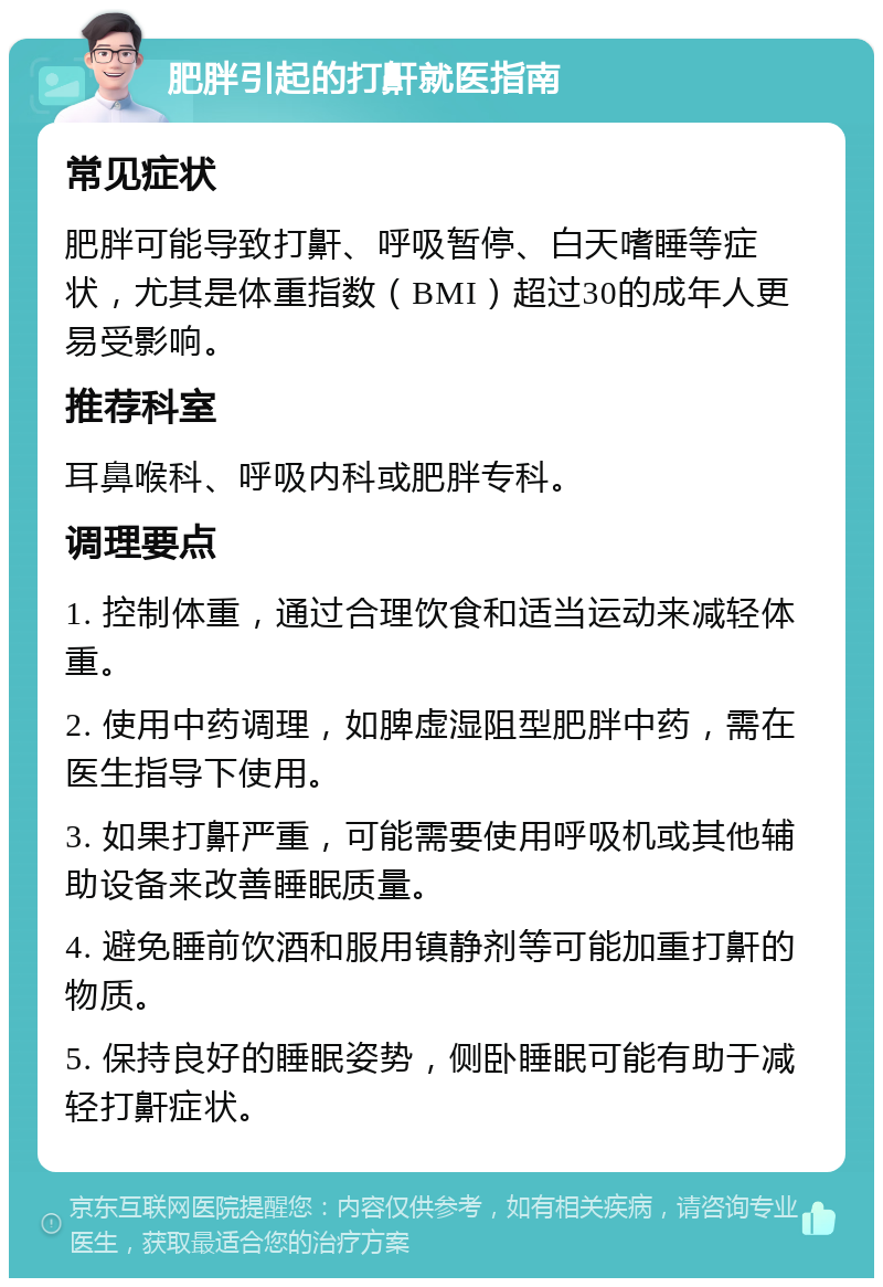 肥胖引起的打鼾就医指南 常见症状 肥胖可能导致打鼾、呼吸暂停、白天嗜睡等症状，尤其是体重指数（BMI）超过30的成年人更易受影响。 推荐科室 耳鼻喉科、呼吸内科或肥胖专科。 调理要点 1. 控制体重，通过合理饮食和适当运动来减轻体重。 2. 使用中药调理，如脾虚湿阻型肥胖中药，需在医生指导下使用。 3. 如果打鼾严重，可能需要使用呼吸机或其他辅助设备来改善睡眠质量。 4. 避免睡前饮酒和服用镇静剂等可能加重打鼾的物质。 5. 保持良好的睡眠姿势，侧卧睡眠可能有助于减轻打鼾症状。