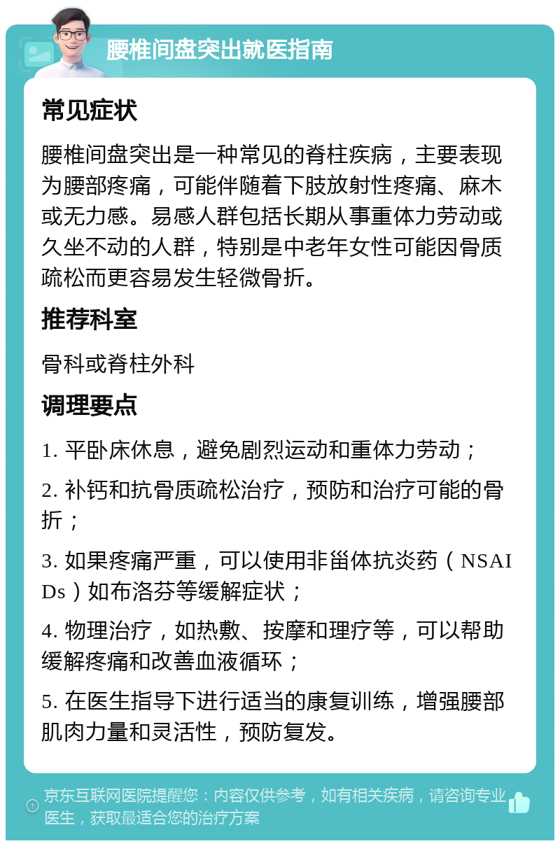 腰椎间盘突出就医指南 常见症状 腰椎间盘突出是一种常见的脊柱疾病，主要表现为腰部疼痛，可能伴随着下肢放射性疼痛、麻木或无力感。易感人群包括长期从事重体力劳动或久坐不动的人群，特别是中老年女性可能因骨质疏松而更容易发生轻微骨折。 推荐科室 骨科或脊柱外科 调理要点 1. 平卧床休息，避免剧烈运动和重体力劳动； 2. 补钙和抗骨质疏松治疗，预防和治疗可能的骨折； 3. 如果疼痛严重，可以使用非甾体抗炎药（NSAIDs）如布洛芬等缓解症状； 4. 物理治疗，如热敷、按摩和理疗等，可以帮助缓解疼痛和改善血液循环； 5. 在医生指导下进行适当的康复训练，增强腰部肌肉力量和灵活性，预防复发。