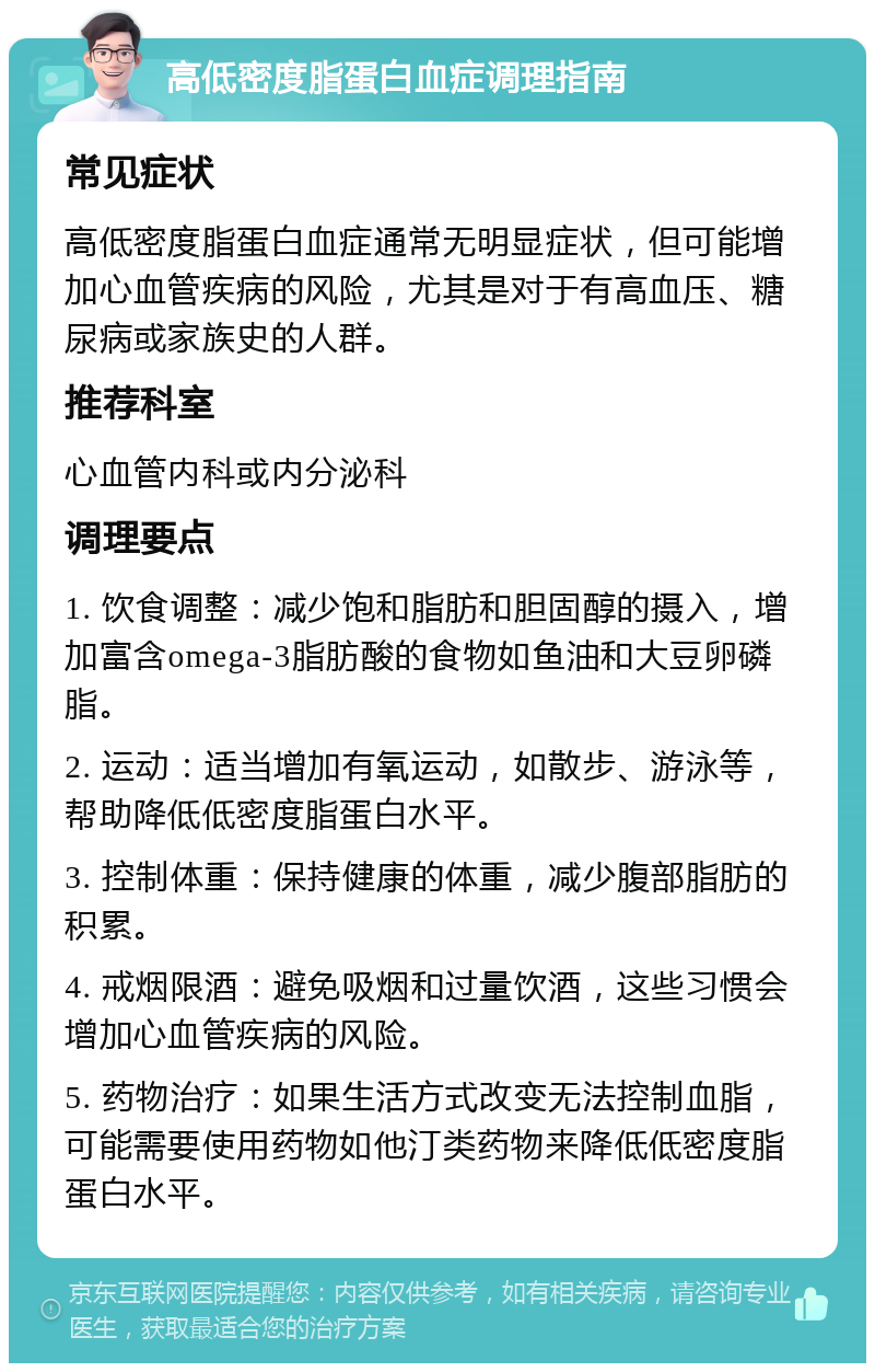 高低密度脂蛋白血症调理指南 常见症状 高低密度脂蛋白血症通常无明显症状，但可能增加心血管疾病的风险，尤其是对于有高血压、糖尿病或家族史的人群。 推荐科室 心血管内科或内分泌科 调理要点 1. 饮食调整：减少饱和脂肪和胆固醇的摄入，增加富含omega-3脂肪酸的食物如鱼油和大豆卵磷脂。 2. 运动：适当增加有氧运动，如散步、游泳等，帮助降低低密度脂蛋白水平。 3. 控制体重：保持健康的体重，减少腹部脂肪的积累。 4. 戒烟限酒：避免吸烟和过量饮酒，这些习惯会增加心血管疾病的风险。 5. 药物治疗：如果生活方式改变无法控制血脂，可能需要使用药物如他汀类药物来降低低密度脂蛋白水平。