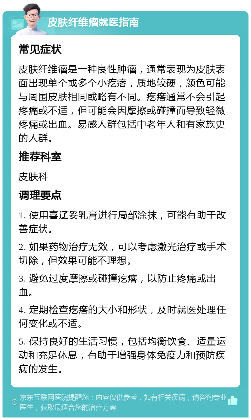 皮肤纤维瘤就医指南 常见症状 皮肤纤维瘤是一种良性肿瘤，通常表现为皮肤表面出现单个或多个小疙瘩，质地较硬，颜色可能与周围皮肤相同或略有不同。疙瘩通常不会引起疼痛或不适，但可能会因摩擦或碰撞而导致轻微疼痛或出血。易感人群包括中老年人和有家族史的人群。 推荐科室 皮肤科 调理要点 1. 使用喜辽妥乳膏进行局部涂抹，可能有助于改善症状。 2. 如果药物治疗无效，可以考虑激光治疗或手术切除，但效果可能不理想。 3. 避免过度摩擦或碰撞疙瘩，以防止疼痛或出血。 4. 定期检查疙瘩的大小和形状，及时就医处理任何变化或不适。 5. 保持良好的生活习惯，包括均衡饮食、适量运动和充足休息，有助于增强身体免疫力和预防疾病的发生。