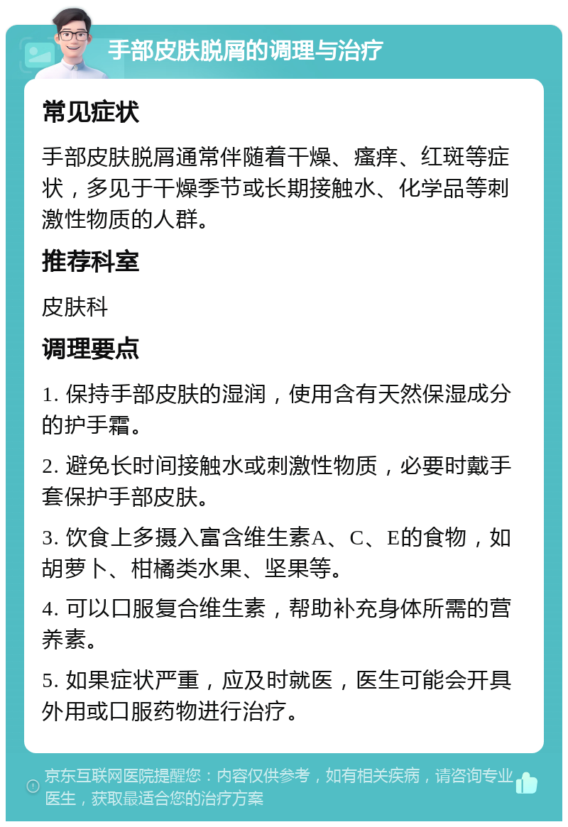 手部皮肤脱屑的调理与治疗 常见症状 手部皮肤脱屑通常伴随着干燥、瘙痒、红斑等症状，多见于干燥季节或长期接触水、化学品等刺激性物质的人群。 推荐科室 皮肤科 调理要点 1. 保持手部皮肤的湿润，使用含有天然保湿成分的护手霜。 2. 避免长时间接触水或刺激性物质，必要时戴手套保护手部皮肤。 3. 饮食上多摄入富含维生素A、C、E的食物，如胡萝卜、柑橘类水果、坚果等。 4. 可以口服复合维生素，帮助补充身体所需的营养素。 5. 如果症状严重，应及时就医，医生可能会开具外用或口服药物进行治疗。