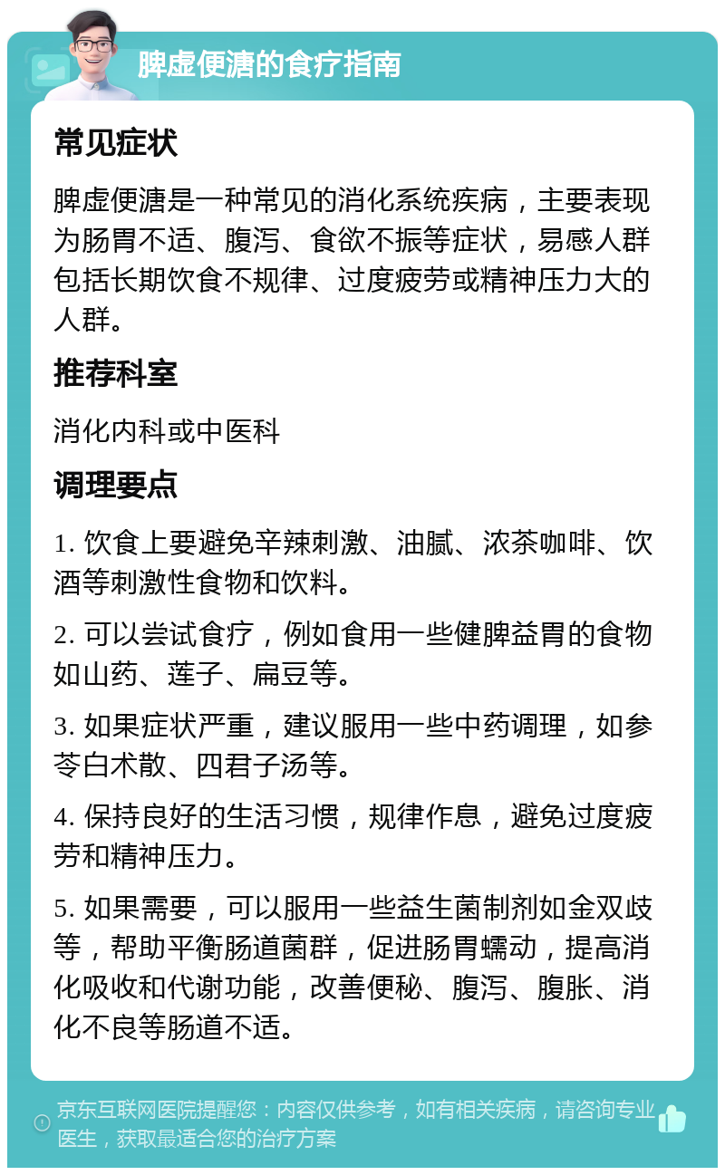 脾虚便溏的食疗指南 常见症状 脾虚便溏是一种常见的消化系统疾病，主要表现为肠胃不适、腹泻、食欲不振等症状，易感人群包括长期饮食不规律、过度疲劳或精神压力大的人群。 推荐科室 消化内科或中医科 调理要点 1. 饮食上要避免辛辣刺激、油腻、浓茶咖啡、饮酒等刺激性食物和饮料。 2. 可以尝试食疗，例如食用一些健脾益胃的食物如山药、莲子、扁豆等。 3. 如果症状严重，建议服用一些中药调理，如参苓白术散、四君子汤等。 4. 保持良好的生活习惯，规律作息，避免过度疲劳和精神压力。 5. 如果需要，可以服用一些益生菌制剂如金双歧等，帮助平衡肠道菌群，促进肠胃蠕动，提高消化吸收和代谢功能，改善便秘、腹泻、腹胀、消化不良等肠道不适。