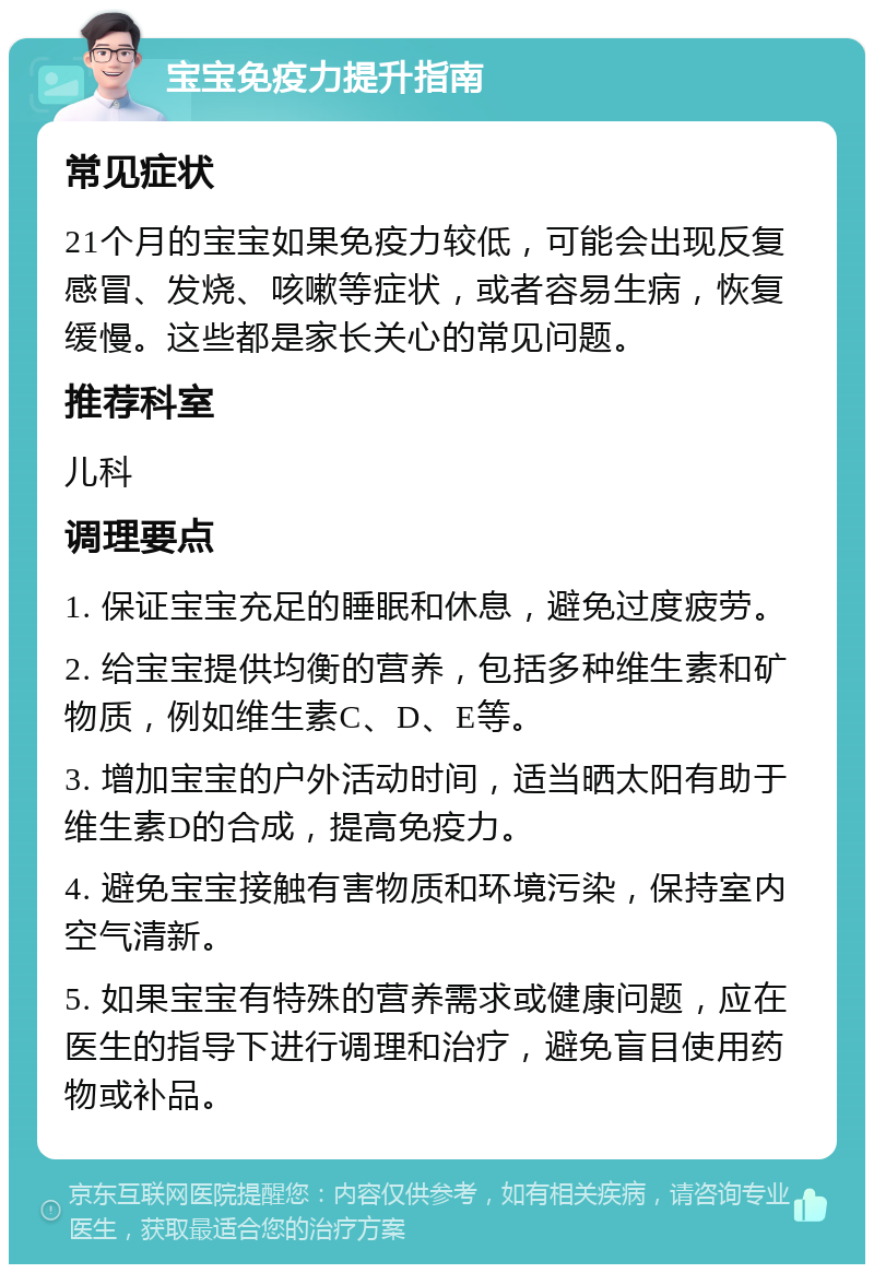 宝宝免疫力提升指南 常见症状 21个月的宝宝如果免疫力较低，可能会出现反复感冒、发烧、咳嗽等症状，或者容易生病，恢复缓慢。这些都是家长关心的常见问题。 推荐科室 儿科 调理要点 1. 保证宝宝充足的睡眠和休息，避免过度疲劳。 2. 给宝宝提供均衡的营养，包括多种维生素和矿物质，例如维生素C、D、E等。 3. 增加宝宝的户外活动时间，适当晒太阳有助于维生素D的合成，提高免疫力。 4. 避免宝宝接触有害物质和环境污染，保持室内空气清新。 5. 如果宝宝有特殊的营养需求或健康问题，应在医生的指导下进行调理和治疗，避免盲目使用药物或补品。