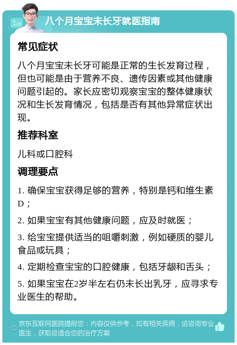 八个月宝宝未长牙就医指南 常见症状 八个月宝宝未长牙可能是正常的生长发育过程，但也可能是由于营养不良、遗传因素或其他健康问题引起的。家长应密切观察宝宝的整体健康状况和生长发育情况，包括是否有其他异常症状出现。 推荐科室 儿科或口腔科 调理要点 1. 确保宝宝获得足够的营养，特别是钙和维生素D； 2. 如果宝宝有其他健康问题，应及时就医； 3. 给宝宝提供适当的咀嚼刺激，例如硬质的婴儿食品或玩具； 4. 定期检查宝宝的口腔健康，包括牙龈和舌头； 5. 如果宝宝在2岁半左右仍未长出乳牙，应寻求专业医生的帮助。