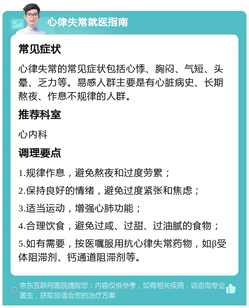 心律失常就医指南 常见症状 心律失常的常见症状包括心悸、胸闷、气短、头晕、乏力等。易感人群主要是有心脏病史、长期熬夜、作息不规律的人群。 推荐科室 心内科 调理要点 1.规律作息，避免熬夜和过度劳累； 2.保持良好的情绪，避免过度紧张和焦虑； 3.适当运动，增强心肺功能； 4.合理饮食，避免过咸、过甜、过油腻的食物； 5.如有需要，按医嘱服用抗心律失常药物，如β受体阻滞剂、钙通道阻滞剂等。