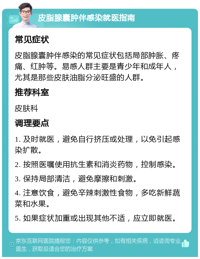 皮脂腺囊肿伴感染就医指南 常见症状 皮脂腺囊肿伴感染的常见症状包括局部肿胀、疼痛、红肿等。易感人群主要是青少年和成年人，尤其是那些皮肤油脂分泌旺盛的人群。 推荐科室 皮肤科 调理要点 1. 及时就医，避免自行挤压或处理，以免引起感染扩散。 2. 按照医嘱使用抗生素和消炎药物，控制感染。 3. 保持局部清洁，避免摩擦和刺激。 4. 注意饮食，避免辛辣刺激性食物，多吃新鲜蔬菜和水果。 5. 如果症状加重或出现其他不适，应立即就医。