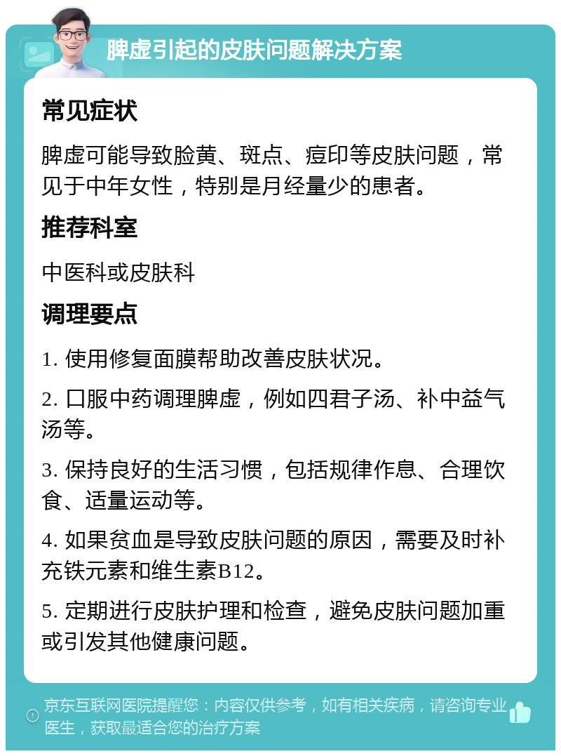 脾虚引起的皮肤问题解决方案 常见症状 脾虚可能导致脸黄、斑点、痘印等皮肤问题，常见于中年女性，特别是月经量少的患者。 推荐科室 中医科或皮肤科 调理要点 1. 使用修复面膜帮助改善皮肤状况。 2. 口服中药调理脾虚，例如四君子汤、补中益气汤等。 3. 保持良好的生活习惯，包括规律作息、合理饮食、适量运动等。 4. 如果贫血是导致皮肤问题的原因，需要及时补充铁元素和维生素B12。 5. 定期进行皮肤护理和检查，避免皮肤问题加重或引发其他健康问题。