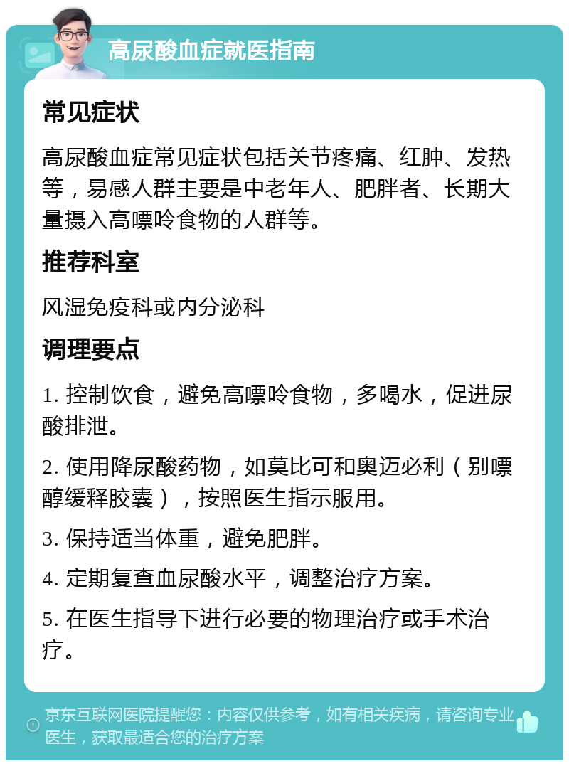 高尿酸血症就医指南 常见症状 高尿酸血症常见症状包括关节疼痛、红肿、发热等，易感人群主要是中老年人、肥胖者、长期大量摄入高嘌呤食物的人群等。 推荐科室 风湿免疫科或内分泌科 调理要点 1. 控制饮食，避免高嘌呤食物，多喝水，促进尿酸排泄。 2. 使用降尿酸药物，如莫比可和奥迈必利（别嘌醇缓释胶囊），按照医生指示服用。 3. 保持适当体重，避免肥胖。 4. 定期复查血尿酸水平，调整治疗方案。 5. 在医生指导下进行必要的物理治疗或手术治疗。