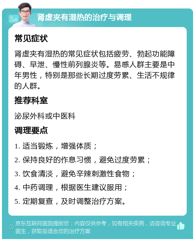 肾虚夹有湿热的治疗与调理 常见症状 肾虚夹有湿热的常见症状包括疲劳、勃起功能障碍、早泄、慢性前列腺炎等。易感人群主要是中年男性，特别是那些长期过度劳累、生活不规律的人群。 推荐科室 泌尿外科或中医科 调理要点 1. 适当锻炼，增强体质； 2. 保持良好的作息习惯，避免过度劳累； 3. 饮食清淡，避免辛辣刺激性食物； 4. 中药调理，根据医生建议服用； 5. 定期复查，及时调整治疗方案。