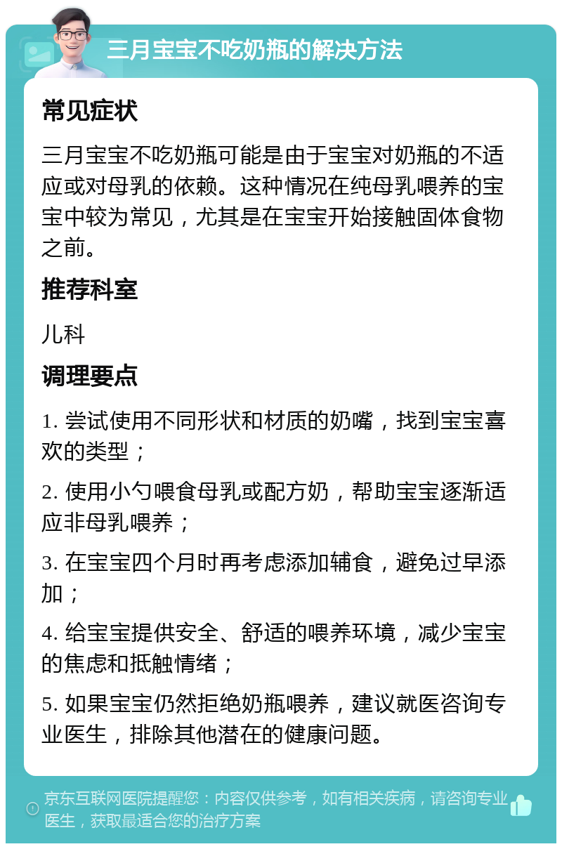 三月宝宝不吃奶瓶的解决方法 常见症状 三月宝宝不吃奶瓶可能是由于宝宝对奶瓶的不适应或对母乳的依赖。这种情况在纯母乳喂养的宝宝中较为常见，尤其是在宝宝开始接触固体食物之前。 推荐科室 儿科 调理要点 1. 尝试使用不同形状和材质的奶嘴，找到宝宝喜欢的类型； 2. 使用小勺喂食母乳或配方奶，帮助宝宝逐渐适应非母乳喂养； 3. 在宝宝四个月时再考虑添加辅食，避免过早添加； 4. 给宝宝提供安全、舒适的喂养环境，减少宝宝的焦虑和抵触情绪； 5. 如果宝宝仍然拒绝奶瓶喂养，建议就医咨询专业医生，排除其他潜在的健康问题。