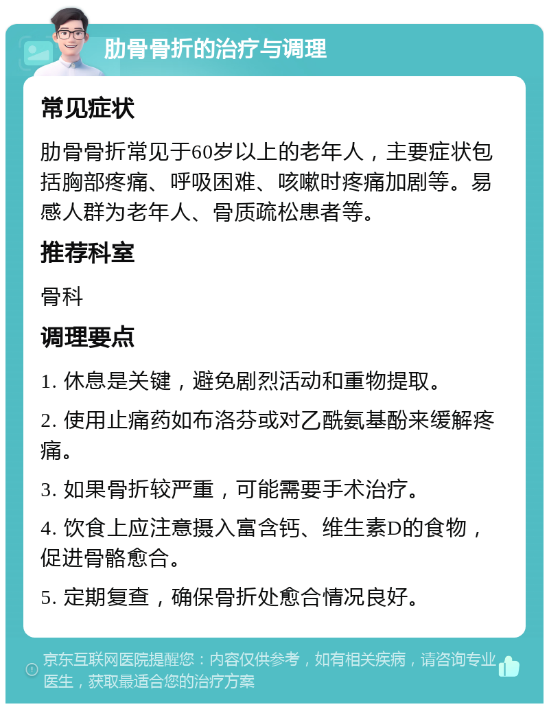 肋骨骨折的治疗与调理 常见症状 肋骨骨折常见于60岁以上的老年人，主要症状包括胸部疼痛、呼吸困难、咳嗽时疼痛加剧等。易感人群为老年人、骨质疏松患者等。 推荐科室 骨科 调理要点 1. 休息是关键，避免剧烈活动和重物提取。 2. 使用止痛药如布洛芬或对乙酰氨基酚来缓解疼痛。 3. 如果骨折较严重，可能需要手术治疗。 4. 饮食上应注意摄入富含钙、维生素D的食物，促进骨骼愈合。 5. 定期复查，确保骨折处愈合情况良好。