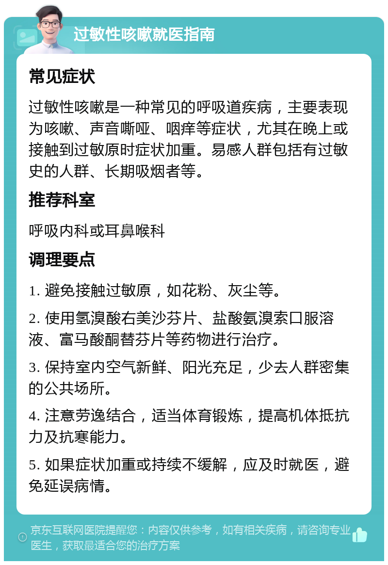 过敏性咳嗽就医指南 常见症状 过敏性咳嗽是一种常见的呼吸道疾病，主要表现为咳嗽、声音嘶哑、咽痒等症状，尤其在晚上或接触到过敏原时症状加重。易感人群包括有过敏史的人群、长期吸烟者等。 推荐科室 呼吸内科或耳鼻喉科 调理要点 1. 避免接触过敏原，如花粉、灰尘等。 2. 使用氢溴酸右美沙芬片、盐酸氨溴索口服溶液、富马酸酮替芬片等药物进行治疗。 3. 保持室内空气新鲜、阳光充足，少去人群密集的公共场所。 4. 注意劳逸结合，适当体育锻炼，提高机体抵抗力及抗寒能力。 5. 如果症状加重或持续不缓解，应及时就医，避免延误病情。