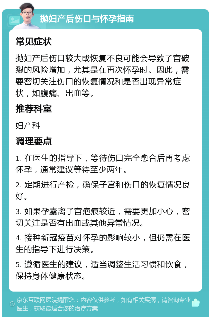 抛妇产后伤口与怀孕指南 常见症状 抛妇产后伤口较大或恢复不良可能会导致子宫破裂的风险增加，尤其是在再次怀孕时。因此，需要密切关注伤口的恢复情况和是否出现异常症状，如腹痛、出血等。 推荐科室 妇产科 调理要点 1. 在医生的指导下，等待伤口完全愈合后再考虑怀孕，通常建议等待至少两年。 2. 定期进行产检，确保子宫和伤口的恢复情况良好。 3. 如果孕囊离子宫疤痕较近，需要更加小心，密切关注是否有出血或其他异常情况。 4. 接种新冠疫苗对怀孕的影响较小，但仍需在医生的指导下进行决策。 5. 遵循医生的建议，适当调整生活习惯和饮食，保持身体健康状态。