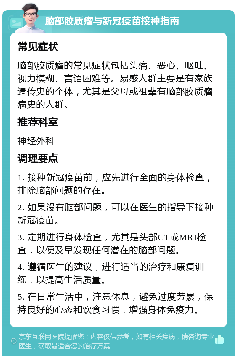 脑部胶质瘤与新冠疫苗接种指南 常见症状 脑部胶质瘤的常见症状包括头痛、恶心、呕吐、视力模糊、言语困难等。易感人群主要是有家族遗传史的个体，尤其是父母或祖辈有脑部胶质瘤病史的人群。 推荐科室 神经外科 调理要点 1. 接种新冠疫苗前，应先进行全面的身体检查，排除脑部问题的存在。 2. 如果没有脑部问题，可以在医生的指导下接种新冠疫苗。 3. 定期进行身体检查，尤其是头部CT或MRI检查，以便及早发现任何潜在的脑部问题。 4. 遵循医生的建议，进行适当的治疗和康复训练，以提高生活质量。 5. 在日常生活中，注意休息，避免过度劳累，保持良好的心态和饮食习惯，增强身体免疫力。