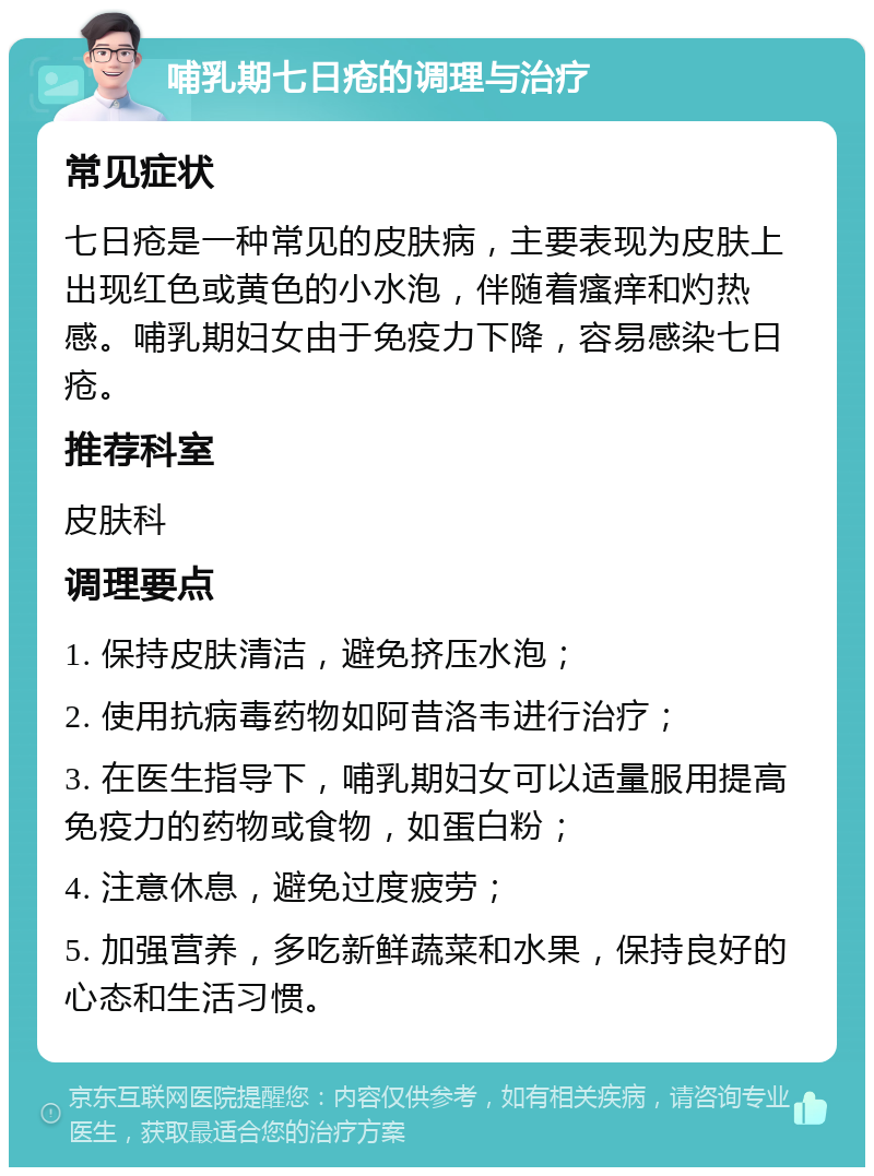 哺乳期七日疮的调理与治疗 常见症状 七日疮是一种常见的皮肤病，主要表现为皮肤上出现红色或黄色的小水泡，伴随着瘙痒和灼热感。哺乳期妇女由于免疫力下降，容易感染七日疮。 推荐科室 皮肤科 调理要点 1. 保持皮肤清洁，避免挤压水泡； 2. 使用抗病毒药物如阿昔洛韦进行治疗； 3. 在医生指导下，哺乳期妇女可以适量服用提高免疫力的药物或食物，如蛋白粉； 4. 注意休息，避免过度疲劳； 5. 加强营养，多吃新鲜蔬菜和水果，保持良好的心态和生活习惯。