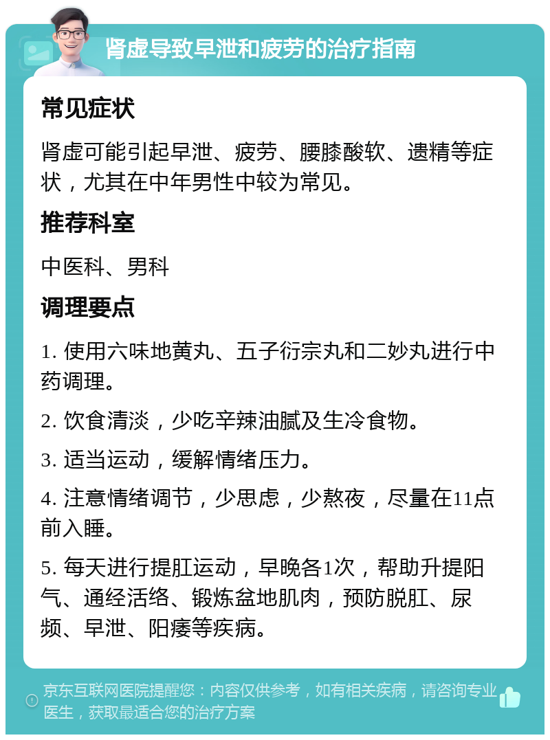 肾虚导致早泄和疲劳的治疗指南 常见症状 肾虚可能引起早泄、疲劳、腰膝酸软、遗精等症状，尤其在中年男性中较为常见。 推荐科室 中医科、男科 调理要点 1. 使用六味地黄丸、五子衍宗丸和二妙丸进行中药调理。 2. 饮食清淡，少吃辛辣油腻及生冷食物。 3. 适当运动，缓解情绪压力。 4. 注意情绪调节，少思虑，少熬夜，尽量在11点前入睡。 5. 每天进行提肛运动，早晚各1次，帮助升提阳气、通经活络、锻炼盆地肌肉，预防脱肛、尿频、早泄、阳痿等疾病。